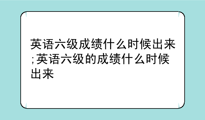 英语六级成绩什么时候出来;英语六级的成绩什么时候出来