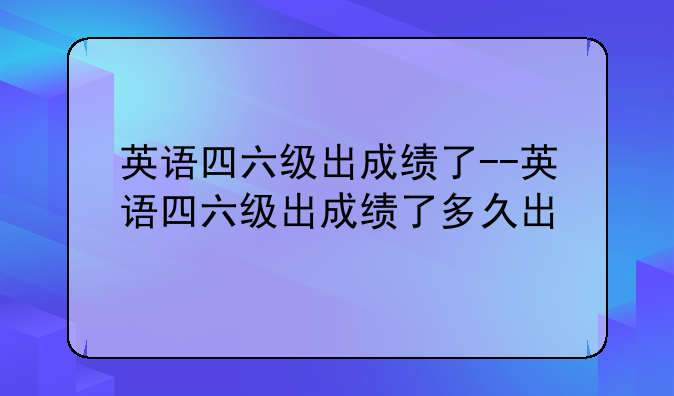 英语四六级出成绩了--英语四六级出成绩了多久出