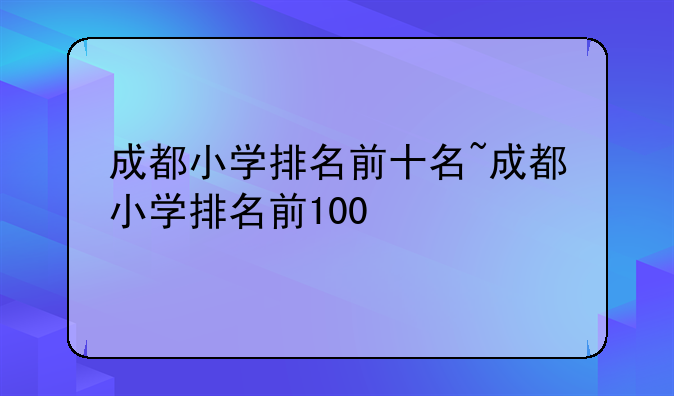 成都小学排名前十名~成都小学排名前100