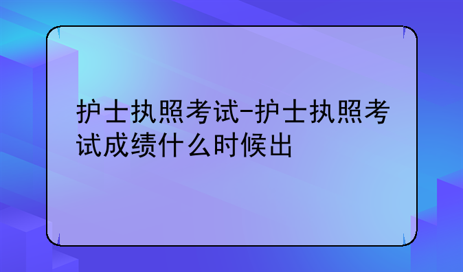 护士执照考试-护士执照考试成绩什么时候出