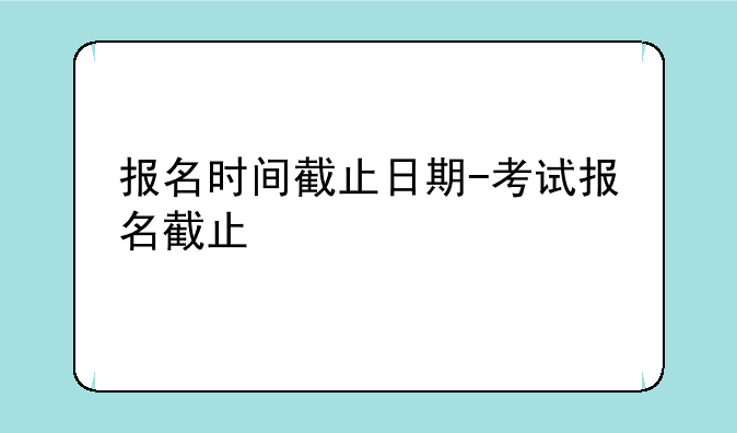 报名时间截止日期-考试报名截止