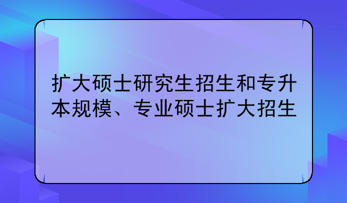 扩大硕士研究生招生和专升本规模、专业硕士扩大招生