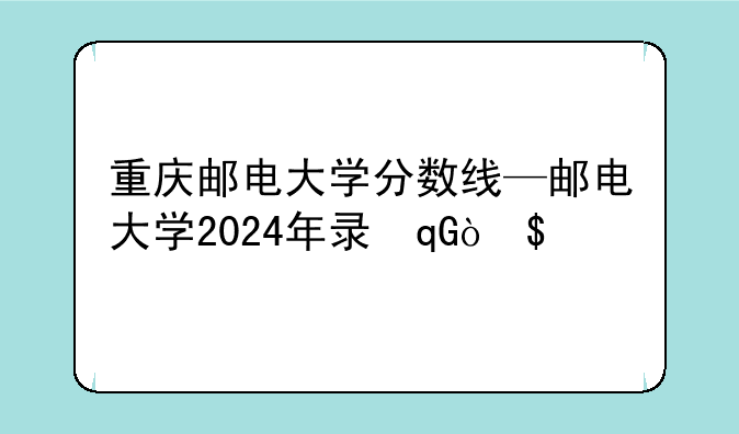 重庆邮电大学分数线—邮电大学2024年录取分数线
