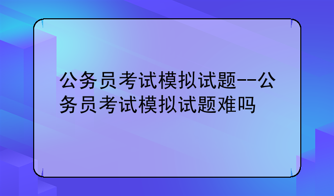公务员考试模拟试题--公务员考试模拟试题难吗