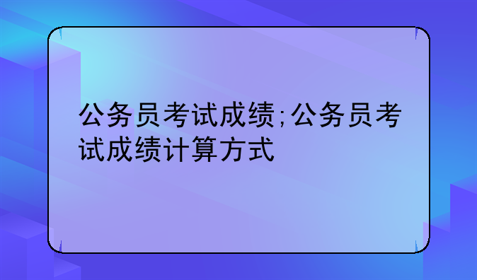 公务员考试成绩;公务员考试成绩计算方式