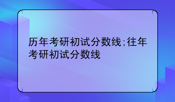 历年考研初试分数线;往年考研初试分数线