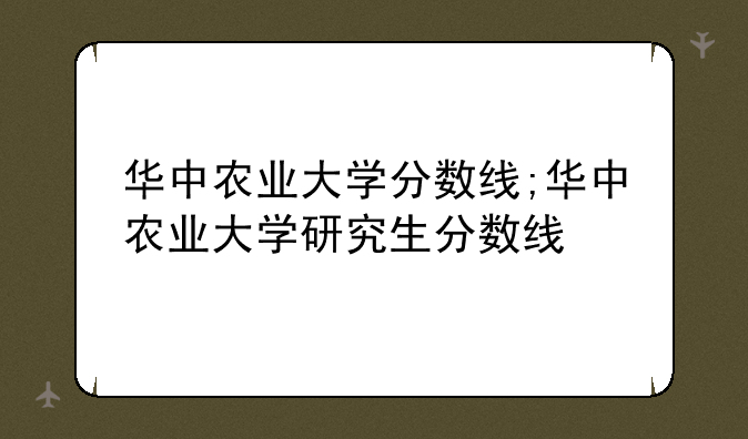 华中农业大学分数线;华中农业大学研究生分数线